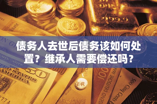 济南债务人去世后债务该如何处置？继承人需要偿还吗？