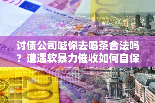 济南讨债公司喊你去喝茶合法吗？遭遇软暴力催收如何自保？
