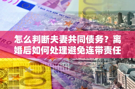 济南怎么判断夫妻共同债务？离婚后如何处理避免连带责任？